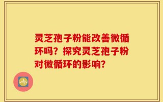 灵芝孢子粉能改善微循环吗？探究灵芝孢子粉对微循环的影响？