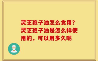 灵芝孢子油怎么食用？灵芝孢子油是怎么样使用的，可以用多久呢