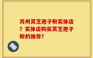 苏州灵芝孢子粉实体店？实体店购买灵芝孢子粉的推荐？