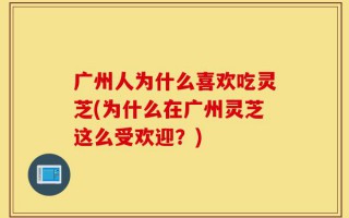 广州人为什么喜欢吃灵芝(为什么在广州灵芝这么受欢迎？)