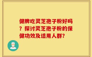 健脾吃灵芝孢子粉好吗？探讨灵芝孢子粉的保健功效及适用人群？