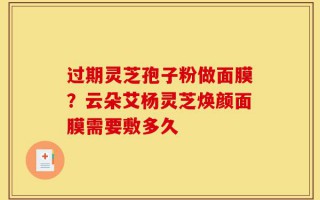 过期灵芝孢子粉做面膜？云朵艾杨灵芝焕颜面膜需要敷多久