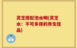 灵芝搭配泡水喝(灵芝水：不可多得的养生佳品)