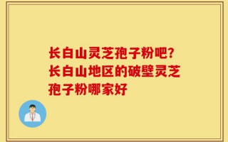 长白山灵芝孢子粉吧？长白山地区的破壁灵芝孢子粉哪家好