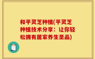 和平灵芝种植(平灵芝种植技术分享：让你轻松拥有居家养生圣品)