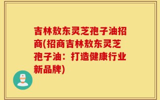 吉林敖东灵芝孢子油招商(招商吉林敖东灵芝孢子油：打造健康行业新品牌)