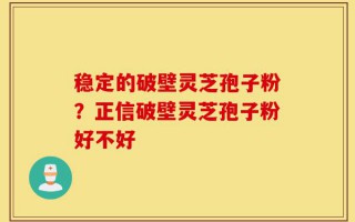 稳定的破壁灵芝孢子粉？正信破壁灵芝孢子粉好不好