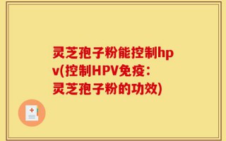 灵芝孢子粉能控制hpv(控制HPV免疫：灵芝孢子粉的功效)