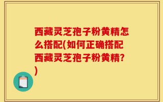 西藏灵芝孢子粉黄精怎么搭配(如何正确搭配西藏灵芝孢子粉黄精？)