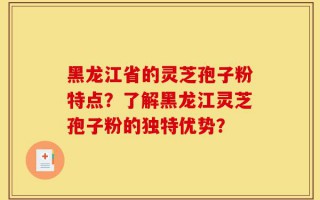 黑龙江省的灵芝孢子粉特点？了解黑龙江灵芝孢子粉的独特优势？