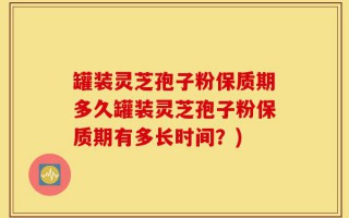 罐装灵芝孢子粉保质期多久罐装灵芝孢子粉保质期有多长时间？)