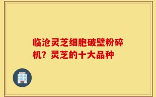 临沧灵芝细胞破壁粉碎机？灵芝的十大品种