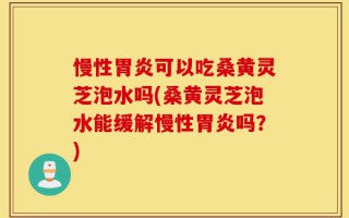 慢性胃炎可以吃桑黄灵芝泡水吗(桑黄灵芝泡水能缓解慢性胃炎吗？)