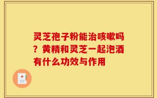 灵芝孢子粉能治咳嗽吗？黄精和灵芝一起泡酒有什么功效与作用