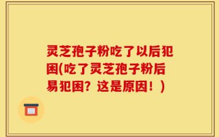 灵芝孢子粉吃了以后犯困(吃了灵芝孢子粉后易犯困？这是原因！)