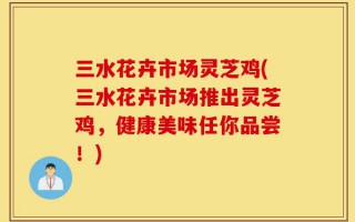 三水花卉市场灵芝鸡(三水花卉市场推出灵芝鸡，健康美味任你品尝！)