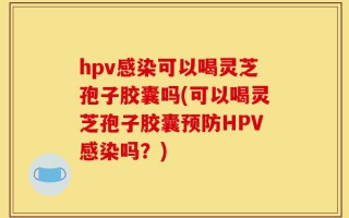 hpv感染可以喝灵芝孢子胶囊吗(可以喝灵芝孢子胶囊预防HPV感染吗？)