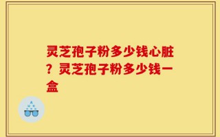 灵芝孢子粉多少钱心脏？灵芝孢子粉多少钱一盒