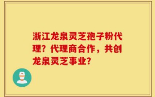 浙江龙泉灵芝孢子粉代理？代理商合作，共创龙泉灵芝事业？