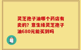 灵芝孢子油哪个药店有卖的？意生缘灵芝孢子油680元能买到吗