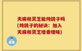 天麻和灵芝能炖鸽子吗(炖鸽子的秘诀：加入天麻和灵芝增香增味)