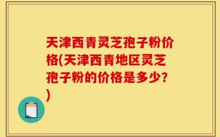 天津西青灵芝孢子粉价格(天津西青地区灵芝孢子粉的价格是多少？)