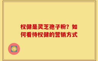 权健是灵芝孢子粉？如何看待权健的营销方式