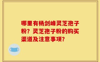 哪里有杨剑峰灵芝孢子粉？灵芝孢子粉的购买渠道及注意事项？