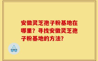 安徽灵芝孢子粉基地在哪里？寻找安徽灵芝孢子粉基地的方法？