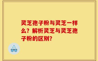 灵芝孢子粉与灵芝一样么？解析灵芝与灵芝孢子粉的区别？