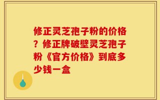 修正灵芝孢子粉的价格？修正牌破壁灵芝孢子粉《官方价格》到底多少钱一盒