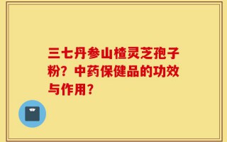 三七丹参山楂灵芝孢子粉？中药保健品的功效与作用？