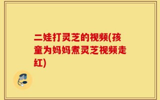 二娃打灵芝的视频(孩童为妈妈煮灵芝视频走红)