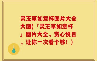 灵芝草如意杯图片大全大图(「灵芝草如意杯」图片大全，赏心悦目，让你一次看个够！)