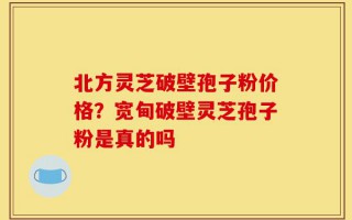 北方灵芝破壁孢子粉价格？宽甸破壁灵芝孢子粉是真的吗