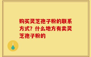 购买灵芝孢子粉的联系方式？什么地方有卖灵芝孢子粉的