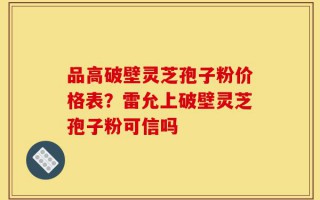 品高破壁灵芝孢子粉价格表？雷允上破壁灵芝孢子粉可信吗