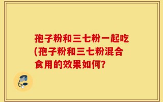 孢子粉和三七粉一起吃(孢子粉和三七粉混合食用的效果如何？