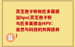 灵芝孢子粉和匹多莫德治hpv(灵芝孢子粉与匹多莫德治HPV：自然与科技的共同拯救)