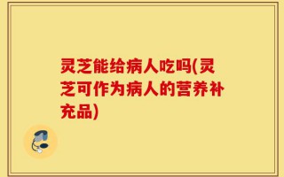 灵芝能给病人吃吗(灵芝可作为病人的营养补充品)