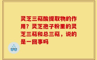 灵芝三萜酸提取物的作用？灵芝孢子粉里的灵芝三萜和总三萜，说的是一回事吗