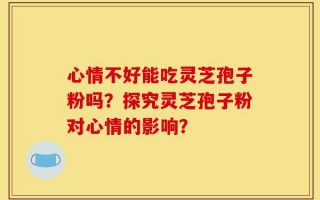 心情不好能吃灵芝孢子粉吗？探究灵芝孢子粉对心情的影响？