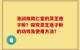 池润和同仁堂的灵芝孢子粉？探究灵芝孢子粉的功效及使用方法？