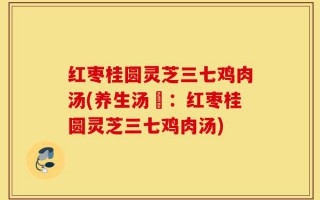 红枣桂圆灵芝三七鸡肉汤(养生汤譜：红枣桂圆灵芝三七鸡肉汤)