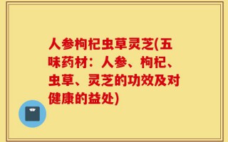 人参枸杞虫草灵芝(五味药材：人参、枸杞、虫草、灵芝的功效及对健康的益处)