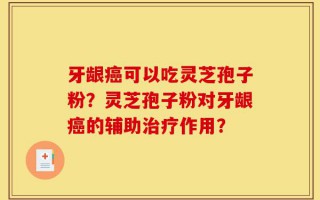 牙龈癌可以吃灵芝孢子粉？灵芝孢子粉对牙龈癌的辅助治疗作用？