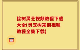 捡树灵芝视频教程下载大全(灵芝树采摘视频教程全集下载)
