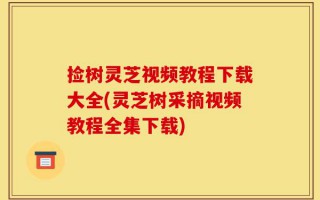 捡树灵芝视频教程下载大全(灵芝树采摘视频教程全集下载)