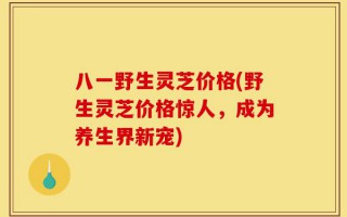 八一野生灵芝价格(野生灵芝价格惊人，成为养生界新宠)