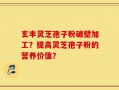 玄丰灵芝孢子粉破壁加工？提高灵芝孢子粉的营养价值？